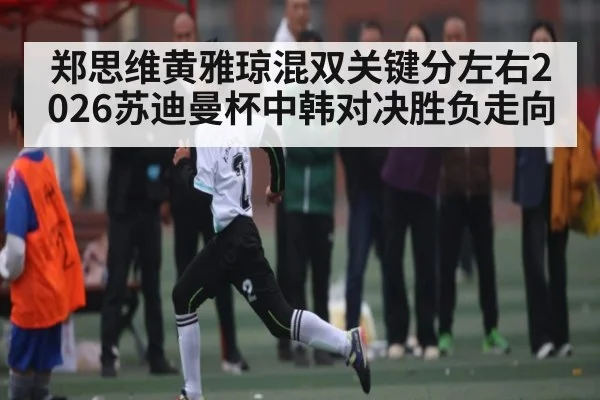 郑思维黄雅琼混双关键分左右2026苏迪曼杯中韩对决胜负走向