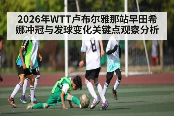 2026年WTT卢布尔雅那站早田希娜冲冠与发球变化关键点观察分析